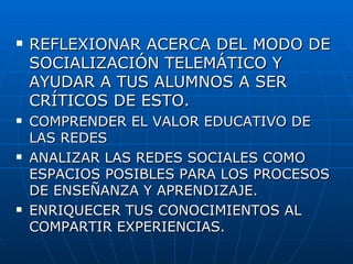 REFLEXIONAR ACERCA DEL MODO DE SOCIALIZACIÓN TELEMÁTICO Y AYUDAR A TUS ALUMNOS A SER CRÍTICOS DE ESTO. COMPRENDER EL VALOR EDUCATIVO DE LAS REDES ANALIZAR LAS REDES SOCIALES COMO ESPACIOS POSIBLES PARA LOS PROCESOS DE ENSEÑANZA Y APRENDIZAJE. ENRIQUECER TUS CONOCIMIENTOS AL COMPARTIR EXPERIENCIAS.