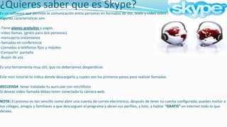 ¿Quieres saber que es Skype?Es un software que permite la comunicación entre personas en formatos de voz, texto y video sobre internet (VoIP).Algunas características son:-Tiene planes gratuitos y pagos.-video llamas. (gratis para dos personas) -mensajería instantánea-llamadas en conferencia-Llamadas a teléfonos fijos y móviles-Compartir  pantalla-Buzón de voz.Es una herramienta muy útil, que no deberíamos desperdiciar.Este mini tutorial te indica donde descargarlo y cuales son los primeros pasos para realizar llamadas.RECUERDA  tener instalado tu auricular con micrófono .Si deseas video llamada debes tener conectada tu cámara web.NOTA: El proceso es tan sencillo como abrir una cuenta de correo electrónico, después de tener tu cuenta configurada, puedes invitar a tus colegas, amigos y familiares a que descarguen el programa y abran sus perfiles, y listo, a hablar “GRATIS” en internet todo lo que desees.