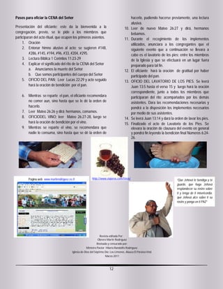 Pasos para oficiar la CENA del Señor                                                  hacerlo, pudiendo hacerse previamente, una lectura
                                                                                      alusiva.
Presentación del oficiante; este da la bienvenida a la                          10.   Leer de nuevo Mateo 26:27 y dirá, hermanos
congregación, previo, se le pide a los miembros que                                   bebamos.
participaran del acto ritual, que ocupen los primeros asientos.                 11.   Durante el recogimiento de los implementos
     1. Oración                                                                       utilizados, anunciara a los congregantes que el
     2. Entonar himno alusivo al acto; se sugieren #148,                              siguiente evento que a continuación se llevara a
          #286, #145, #194, #96, #33, #204, #295.                                     cabo es el lavatorio de los pies; entre los miembros
     3. Lectura Bíblica 1 Corintios 11:23-29                                          de la Iglesia y que se efectuará en un lugar fuera
     4. Explicar el significado del rito de la CENA del Señor                         preparado para tal fin.
          a. Anunciamos la muerte del Señor                                     12.   El oficiante hará la oración de gratitud por haber
          b. Que somos participantes del cuerpo del Señor                             participado del pan.
     5. OFICIO DEL PAN; Leer Lucas 22:29 y acto seguido                         13.   OFICIO DEL LAVATORIO DE LOS PIES. Se leerá
          hará la oración de bendición por el pan.                                    Juan 13:5 hasta el verso 15 y luego hará la oración
                                                                                      correspondiente, junto a todos los miembros que
     6. Mientras se reparte el pan, el oficiante recomendara                          participaran del rito; acompañados por los demás
        no comer aun, sino hasta que se le dé la orden de                             asistentes. Dara las recomendaciones necesarias y
        hacerlo.                                                                      pondrá a la disposición los implementos necesarios
     7. Leer Mateo 26:26 y dirá: hermanos, comamos.                                   por medio de sus asistentes.
     8. OFICIODEL VINO; leer Mateo 26:27-28, luego se                           14.   Se leerá Juan 13:14 y dará la orden de lavar los pies.
        hará la oración de bendición por el vino.                               15.   Finalizado el acto de Lavatorio de los Pies. Se
     9. Mientras se reparte el vino, se recomendara que                               elevara la oración de clausura del evento en general
        nadie lo consuma, sino hasta que se dé la orden de                            y pondrá fin leyendo la bendición final Números 6:24-
                                                                                      26.




                                                     http://www.viajeros.com/fotos/




                                                                  “Que Jehová te bendiga y te
                                                                  guarde, que haga Jehová
                                                                  resplandecer su rostro sobre
                                                                  ti y tenga de ti misericordia,
                                                                  que Jehová alce sobre ti su
                                                                  rostro y ponga en ti PAZ”




Revista editada Por:
Obrero Martir Rodríguez
Marzo 2011



                                                                   12
 