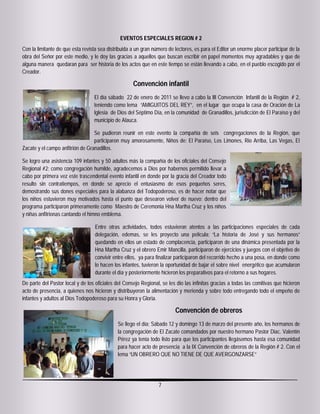 EVENTOS ESPECIALES REGION # 2
Con la limitante de que esta revista sea distribuida a un gran número de lectores, es para el Editor un enorme placer participar de la
obra del Señor por este medio, y le doy las gracias a aquellos que buscan escribir en papel momentos muy agradables y que de
alguna manera quedaran para ser historia de los actos que en este tiempo se están llevando a cabo, en el pueblo escogido por el
Creador.

                                                     Convención infantil
                                  El día sábado 22 de enero de 2011 se llevo a cabo la III Convención Infantil de la Región # 2,
                                  teniendo como lema “AMIGUITOS DEL REY”, en el lugar que ocupa la casa de Oración de La
                                  Iglesia de Dios del Séptimo Día, en la comunidad de Granadillos, jurisdicción de El Paraíso y del
                                  municipio de Alauca.

                                  Se pudieron reunir en este evento la compañía de seis congregaciones de la Región, que
                                  participaron muy amorosamente, Niños de: El Paraíso, Los Limones, Rio Arriba, Las Vegas, El
Zacate y el campo anfitrión de Granadillos.

Se logro una asistencia 109 infantes y 50 adultos más la compañía de los oficiales del Consejo
Regional #2; como congregación humilde, agradecemos a Dios por habernos permitido llevar a
cabo por primera vez este trascendental evento infantil en donde por la gracia del Creador todo
resulto sin contratiempos, en donde se aprecio el entusiasmo de esos pequeños seres,
demostrando sus dones especiales para la alabanza del Todopoderoso, es de hacer notar que
los niños estuvieron muy motivados hasta el punto que desearon volver de nuevo; dentro del
programa participaron primeramente como Maestro de Ceremonia Hna Martha Cruz y los niños
y niñas anfitrionas cantando el himno emblema.

                                   Entre otras actividades, todos estuvieron atentos a las participaciones especiales de cada
                                   delegación, edemas, se les proyecto una película; “La historia de José y sus hermanos”
                                   quedando en ellos un estado de complacencia, participaron de una dinámica presentada por la
                                   Hna Martha Cruz y el obrero Emir Mancilla, participaron de ejercicios y juegos con el objetivo de
                                   convivir entre ellos, ya para finalizar participaron del recorrido hecho a una posa, en donde como
                                   lo hacen los infantes, tuvieron la oportunidad de bajar el sobre nivel energético que acumularon
                                   durante el día y posteriormente hicieron los preparativos para el retorno a sus hogares.
De parte del Pastor local y de los oficiales del Consejo Regional, se les dio las infinitas gracias a todas las comitivas que hicieron
acto de presencia, a quienes nos hicieron y distribuyeron la alimentación y merienda y sobre todo entregando todo el empeño de
infantes y adultos al Dios Todopoderoso para su Honra y Gloria.

                                                                         Convención de obreros
                                              Se llego el día; Sábado 12 y domingo 13 de marzo del presente año, los hermanos de
                                              la congregación de El Zacate comandados por nuestro hermano Pastor Diac. Valentín
                                              Pérez ya tenía todo listo para que los participantes llegásemos hasta esa comunidad
                                              para hacer acto de presencia a la IX Convención de obreros de la Región # 2. Con el
                                              lema “UN OBRERO QUE NO TIENE DE QUE AVERGONZARSE”




                                                                 7
 