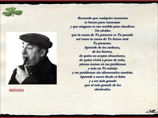 Recuerda que cualquier momentoRecuerda que cualquier momento
es bueno para comenzares bueno para comenzar
y que ninguno es tan terrible para claudicar.y que ninguno es tan terrible para claudicar.
No olvidesNo olvides
que la causa de Tu presente es Tu pasadoque la causa de Tu presente es Tu pasado
así como la causa de Tu futuro seráasí como la causa de Tu futuro será
Tu presente.Tu presente.
Aprende de los audaces,Aprende de los audaces,
de los fuertes,de los fuertes,
de quien no acepta situaciones,de quien no acepta situaciones,
de quien vivirá a pesar de todo,de quien vivirá a pesar de todo,
piensa menos en tus problemaspiensa menos en tus problemas
y más en Tu trabajoy más en Tu trabajo
y tus problemas sin alimentarlos morirán.y tus problemas sin alimentarlos morirán.
Aprende a nacer desde el dolorAprende a nacer desde el dolor
y a ser más grandey a ser más grande
que el más grande de losque el más grande de los
obstáculos.obstáculos.
 