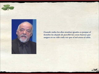 Cuando todos los días resultan iguales es porque el
hombre ha dejado de percibir las cosas buenas que
surgen en su vida cada vez que el sol cruza el cielo.
 