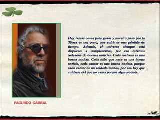 Hay tantas cosas para gozar y nuestro paso por la Tierra es tan corto, que sufrir es una pérdida de tiempo. Además, el universo siempre está dispuesto a complacernos, por eso estamos rodeados de buenas noticias. Cada mañana es una buena noticia. Cada niño que nace es una buena noticia, cada cantor es una buena noticia, porque cada cantor es un soldado menos, por eso hay que cuidarse del que no canta porque algo esconde.  