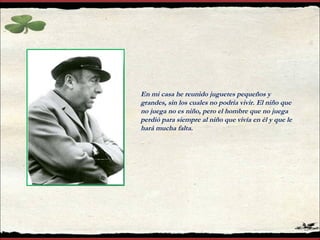 En mi casa he reunido juguetes pequeños y grandes, sin los cuales no podría vivir. El niño que no juega no es niño, pero el hombre que no juega perdió para siempre al niño que vivía en él y que le hará mucha falta. 