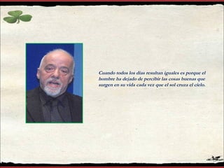 Cuando todos los días resultan iguales es porque el hombre ha dejado de percibir las cosas buenas que surgen en su vida cada vez que el sol cruza el cielo. 