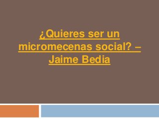 ¿Quieres ser un
micromecenas social? –
     Jaime Bedia
 