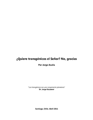 ¿Quiere transgénicos el Señor? No, gracias
                     Por Jorge Acuña




        "Los transgénicos son una conspiración planetaria"
                       Dr. Jorge Kaczewer




                 Santiago, Chile. Abril 2011
 