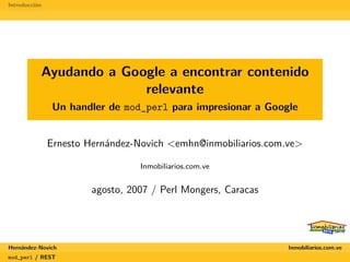 Introducción




           Ayudando a Google a encontrar contenido
                         relevante
                Un handler de mod_perl para impresionar a Google


               Ernesto Hernández-Novich <emhn@inmobiliarios.com.ve>

                                  Inmobiliarios.com.ve


                        agosto, 2007 / Perl Mongers, Caracas




Hernández-Novich                                                Inmobiliarios.com.ve
mod_perl / REST
 