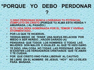*PORQUE  YO  DEBO  PERDONAR  ? 1] SINO PERDONAS NUNCA LOGRARAS TU POTENCIAL COMPLETO EN CRISTO  [PORQUE TU ALMA ESTA HERIDA Y AMARRADA. ( AL PASADO.) 2] TU VIDA SERA GOBERNADA POR EL TEMOR Y VIVIRAS ATORMENTADO.. POR LO QUE TE HICIERON.. TEDRAS MIEDO  DE  TENER  UNA NUEVA RELACION  POR MIEDO A SER HERIDO…HACER DAÑADO (A) PENSARAS  QUE TODOS  LOS HOMBRES  O TODAS  LAS MUJERES  SON MALOS  E IGUALES  AL QUE TE HIZO DAÑO.  TE DIGO  UNA COSA  NO TODAS  LAS PERSONAS  SON ASI. SI EXISTEN LOS VERDADEROS CRISTIANOS  QUE TE AMAN  Y TE CUIDAN POR  QUE CRISTO VINO PARA LIBERAR  AL CAUTIVO. SE LIBRE  EN EL NOMBRE  DE JESUS. “HOY”  NO LO DEJES PARA  MAÑANA. 