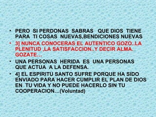 PERO  SI PERDONAS  SABRAS  QUE DIOS  TIENE  PARA  TI COSAS  NUEVAS,BENDICIONES NUEVAS 3] NUNCA CONOCERAS EL AUTENTICO GOZO..LA PLENITUD ,LA SATISFACCION..Y DECIR ALMA. GOZATE… UNA PERSONAS  HERIDA  ES  UNA PERSONAS  QUE ACTUA  A LA DEFENSA. 4] EL ESPIRITU SANTO SUFRE PORQUE HA SIDO ENVIADO PARA HACER CUMPLIR EL PLAN DE DIOS EN  TU VIDA Y NO PUEDE HACERLO SIN TU COOPERACION…(Voluntad) 