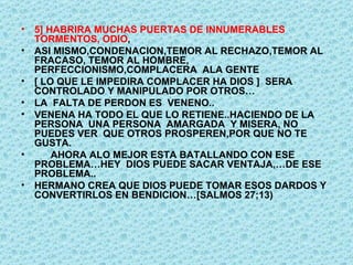 5] HABRIRA MUCHAS PUERTAS DE INNUMERABLES TORMENTOS, ODIO ,  ASI MISMO,CONDENACION,TEMOR AL RECHAZO,TEMOR AL FRACASO, TEMOR AL HOMBRE, PERFECCIONISMO,COMPLACERA  ALA GENTE  [ LO QUE LE IMPEDIRA COMPLACER HA DIOS ]  SERA CONTROLADO Y MANIPULADO POR OTROS… LA  FALTA DE PERDON ES  VENENO.. VENENA HA TODO EL QUE LO RETIENE..HACIENDO DE LA  PERSONA  UNA PERSONA  AMARGADA  Y MISERA, NO PUEDES VER  QUE OTROS PROSPEREN,POR QUE NO TE GUSTA. AHORA ALO MEJOR ESTA BATALLANDO CON ESE PROBLEMA…HEY  DIOS PUEDE SACAR VENTAJA,…DE ESE  PROBLEMA.. HERMANO CREA QUE DIOS PUEDE TOMAR ESOS DARDOS Y CONVERTIRLOS EN BENDICION…[SALMOS 27;13) 