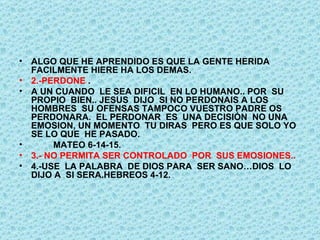 ALGO QUE HE APRENDIDO ES QUE LA GENTE HERIDA FACILMENTE HIERE HA LOS DEMAS. 2.-PERDONE  . A UN CUANDO  LE SEA DIFICIL  EN LO HUMANO.. POR  SU PROPIO  BIEN.. JESUS  DIJO  SI NO PERDONAIS A LOS HOMBRES  SU OFENSAS TAMPOCO VUESTRO PADRE OS PERDONARA.  EL PERDONAR  ES  UNA DECISIÓN  NO UNA EMOSION, UN MOMENTO  TU DIRAS  PERO ES QUE SOLO YO SE LO QUE  HE PASADO.  MATEO 6-14-15. 3.- NO PERMITA SER CONTROLADO  POR  SUS EMOSIONES.. 4.-USE  LA PALABRA  DE DIOS PARA  SER SANO…DIOS  LO DIJO A  SI SERA.HEBREOS 4-12. 