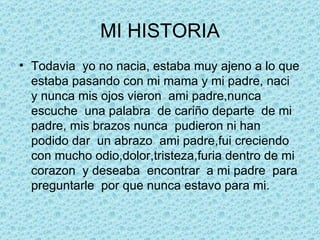 MI HISTORIA Todavia  yo no nacia, estaba muy ajeno a lo que estaba pasando con mi mama y mi padre, naci  y nunca mis ojos vieron  ami padre,nunca escuche  una palabra  de cariño departe  de mi padre, mis brazos nunca  pudieron ni han podido dar  un abrazo  ami padre,fui creciendo con mucho odio,dolor,tristeza,furia dentro de mi corazon  y deseaba  encontrar  a mi padre  para preguntarle  por que nunca estavo para mi. 