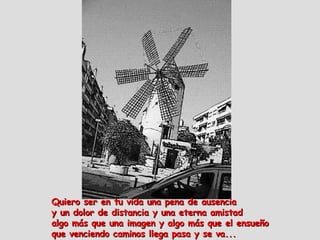 Quiero ser en tu vida una pena de ausencia   y un dolor de distancia y una eterna amistad  algo más que una imagen y algo más que el ensueño  que venciendo caminos llega pasa y se va...  