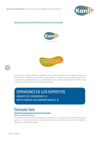  
¡QUIERO VENDER MÁS! EL DECÁLOGO DEL COMERCIO ELECTRÓNICO




        http://www.kanlli.com/estudios/herramientas‐buzz‐monitoring/ 
            
            
            




48                                                                                      
                                                               
            
        En  resumen,  el  Social  Influence  Marketing  es  una  de  las  acciones  más  importantes  que  se 
        deben realizar. Enfócate en entender tu consumidor y en cómo te gustaría relacionarte con él, 
        y  desarrolla  conceptualmente  tu  personalidad  en  las  redes  sociales  antes  de  definir  qué 
        canales te gustaría utilizar. Por último, mídelo todo. 
         
         


           OPINIONES DE LOS EXPERTOS 
           GRADO DE CONSENSO: 6 
           NOTA MEDIA EN IMPORTANCIA: 8 
            

        Gonzalo Saiz  
        MARKETING MANAGER EN HEWLETT‐PACKARD  
        NIVEL DE IMPORTANCIA: 9 
        “Lo relativamente fácil es el own media y el paid media. La clave del éxito y la diferenciación de 
        agencias  y  marcas  vendrá  por  la  capacidad  de  generar  earn  media,  y  para  ello  son  clave  dos 
        aspectos: contenido y Analytics.” 




            
 