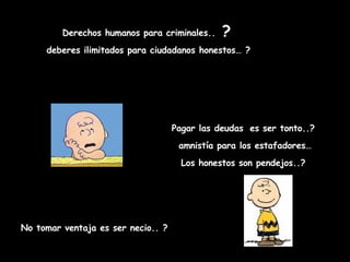 Derechos humanos para criminales..  ?   deberes ilimitados para ciudadanos honestos… ? Pagar las deudas   es ser tonto..? amnistía para los estafadores… Los honestos son pendejos..? No tomar ventaja es ser necio.. ? 