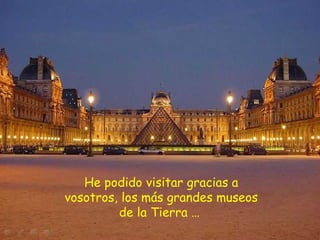 He podido visitar gracias a vosotros, los más grandes museos de la Tierra …  