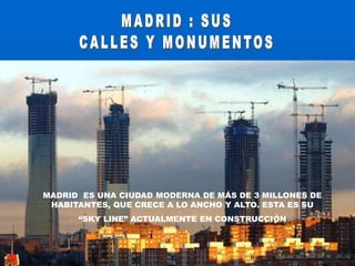  MADRID : SUS CALLES Y MONUMENTOSMADRID  ES UNA CIUDAD MODERNA DE MÁS DE 3 MILLONES DE HABITANTES, QUE CRECE A LO ANCHO Y ALTO. ESTA ES SU“SKY LINE” ACTUALMENTE EN CONSTRUCCIÓN