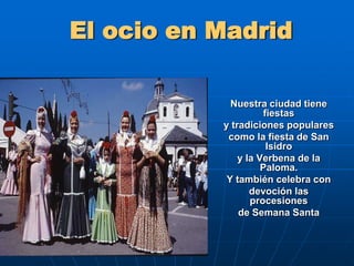 El ocio en MadridNuestra ciudad tiene fiestas y tradiciones populares como la fiesta de San Isidro y la Verbena de la Paloma. Y también celebra con devoción las procesiones de Semana Santa