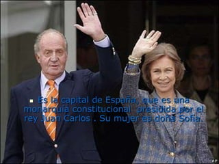 Es la capital de España, que es una monarquía constitucional  presidida por el rey Juan Carlos . Su mujer es doña Sofía.