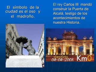El  símbolo  de la ciudad es el oso  yel  madroño.El rey Carlos III  mandó construir la Puerta de Alcalá, testigo de los  acontecimientos de nuestra Historia.