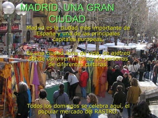 MADRID, UNA GRAN CIUDADMadrid es la ciudad más importante de España y una de las principales capitales europeas. Es una ciudad llena de vida, de ajetreo donde conviven millones de personas de diferentes culturas.Todos los domingos se celebra aquí, el popular mercado del RASTRO.