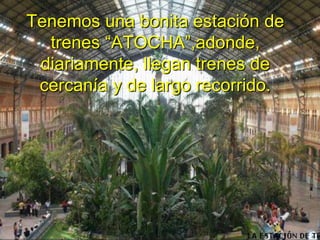 Tenemos una bonita estación de trenes “ATOCHA”,adonde, diariamente, llegan trenes de cercanía y de largo recorrido.