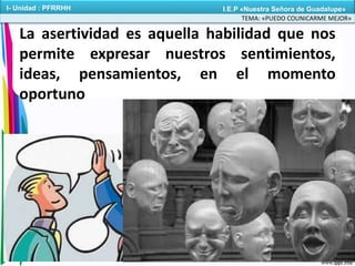 La asertividad es aquella habilidad que nos
permite expresar nuestros sentimientos,
ideas, pensamientos, en el momento
oportuno
TEMA: «PUEDO COUNICARME MEJOR»
I- Unidad : PFRRHH I.E.P «Nuestra Señora de Guadalupe»
 