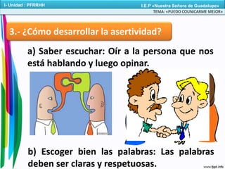 3.- ¿Cómo desarrollar la asertividad?
a) Saber escuchar: Oír a la persona que nos
está hablando y luego opinar.
b) Escoger bien las palabras: Las palabras
deben ser claras y respetuosas.
TEMA: «PUEDO COUNICARME MEJOR»
I- Unidad : PFRRHH I.E.P «Nuestra Señora de Guadalupe»
 