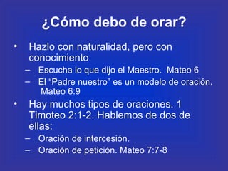 ¿Cómo debo de orar? Hazlo con naturalidad, pero con conocimiento Escucha lo que dijo el Maestro.  Mateo 6 El “Padre nuestro” es un modelo de oración.  Mateo 6:9 Hay muchos tipos de oraciones. 1 Timoteo 2:1-2. Hablemos de dos de ellas: Oración de intercesión.  Oración de petición. Mateo 7:7-8 