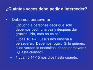 ¿Cuántas veces debo pedir o interceder? Debemos perseverar. Escucho a personas decir que solo debemos pedir una vez y después dar gracias.  No, esto no es así. Lucas 18:1-7.  Jesús nos enseña a perseverar.  Debemos rogar.  Si lo quieres, si de verdad lo necesitas, debes perseverar.  ¿Hasta cuándo? 1 Juan 5:14-15 nos dice hasta cuando. 