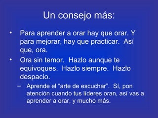Un consejo más: Para aprender a orar hay que orar. Y para mejorar, hay que practicar.  Así que, ora. Ora sin temor.  Hazlo aunque te equivoques.  Hazlo siempre.  Hazlo despacio.  Aprende el “arte de escuchar”.  Sí, pon atención cuando tus líderes oran, así vas a aprender a orar, y mucho más. 