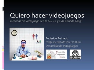 Quiero hacer videojuegos Jornadas de Videojuegos en la FDI – 1 y 2 de abril de 2009 Federico Peinado Profesor del Máster UCM en Desarrollo de Videojuegos 