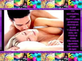 Quiero que tú me acompañes, mujer Que mi canto amanezca dormido en tu piel Y decirte al oído, sin miedo al olvido Mis versos queridos Mis versos de ayer. 