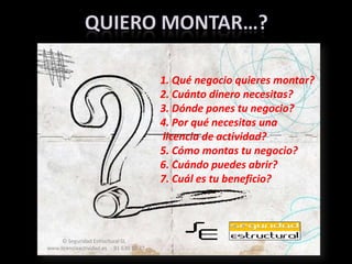 Quiero montar…?1. Qué negocio quieres montar?2. Cuánto dinero necesitas?3. Dónde pones tu negocio?4. Por qué necesitas una licencia de actividad?5. Cómo montas tu negocio?6. Cuándo puedes abrir?7. Cuál es tu beneficio?© Seguridad Estructural SL  ·   www.licenciaactividad.es  ·  91 630 15 77