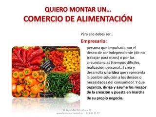 Quiero montar un…comercio de alimentaciónPara ello debes ser…Empresario:	persona que impulsada por el deseo de ser independiente (de no trabajar para otros) o por las circunstancias (tiempos difíciles, realización personal…) crea y desarrolla una idea que representa la posible solución a los deseos o necesidades del consumidor. Y que organiza, dirige y asume los riesgosde la creación y puesta en marcha de su propio negocio.© Seguridad Estructural SL  ·   www.licenciaactividad.es  ·  91 630 15 77