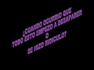 ¿CUANDO OCURRIO QUE  TODO ESTO EMPEZO A DESAPARER O SE HIZO RIDICULO? 
