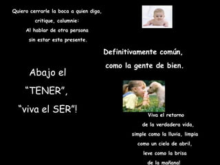 Quiero cerrarle la boca a quien diga, critique, calumnie: Al hablar de otra persona sin estar esta presente. Abajo el “TENER”,  “ viva el SER”! Viva el retorno de la verdadera vida, simple como la lluvia, limpia  como un cielo de abril,  leve como la brisa  de la mañana!   Definitivamente común, como la gente de bien. 