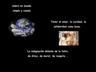 Adoro mi mundo simple y común. Tener el amor, la caridad, la solidaridad como base.   La indignación delante de la falta, de ética, de moral, de respeto...  
