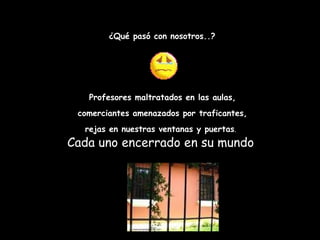 ¿Qué pasó con nosotros..? Profesores maltratados en las aulas, comerciantes amenazados por traficantes,  rejas en nuestras ventanas y puertas .   Cada uno encerrado en su mundo  
