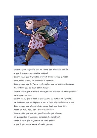 Quiero seguir creyendo, que la tierra gira alrededor del Sol
y que la Luna es un satélite natural.
Quiero creer que la palabra libertad, tiene sentido y razón
para poder existir, sin violencia ni opresión.
Quiero creer que la Tierra es de todos, que no existen fronteras
ni banderas que se alcen como muros.
Quiero sentir que el viento entra por mi ventana sin pedir permiso
para airear mi casa.
Quiero creer, que el mar es una fuente de vida y no sepulcro
de inocentes que no llegaron a ver la Luna danzando en la arena.
Quiero creer que el agua sigue siendo lluvia que baja libre
hasta los ríos, ríos, ríos, que van cantando.
Quiero creer que mis pies pueden andar por doquier
sin pasaportes ni equipajes cargados de ingratitud.
Creer y creer que la justicia no tiene precio
y que la paz no se vende al mejor postor.
 