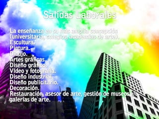 Salidas LaboralesLa enseñanza en su más amplia concepción (universitaria, colegios, academias de arte).Escultura. Pintura. Dibujo. Artes gráficas. Diseño gráfico.Vídeo y fotografía. Diseño industrial. Diseño publicitario. Decoración. Restauración, asesor de arte, gestión de museos y/o galerías de arte.