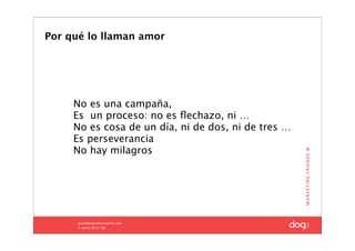 Por qué lo llaman amor




     No es una campaña,
     Es un proceso: no es ﬂechazo, ni …
     No es cosa de un día, ni de dos, ni de tres …
     Es perseverancia
     No hay milagros
 