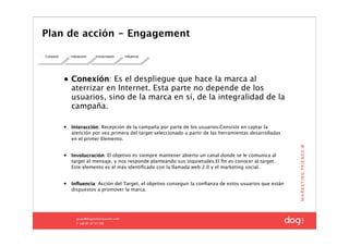 Plan de acción - Engagement

Conexión       Interacción   Involucración   Influencia




           • Conexión: Es el despliegue que hace la marca al
             aterrizar en Internet. Esta parte no depende de los
             usuarios, sino de la marca en sí, de la integralidad de la
             campaña.

           •   Interacción: Recepción de la campaña por parte de los usuarios.Consiste en captar la
               atención por vez primera del target seleccionado a partir de las herramientas desarrolladas
               en el primer Elemento.


           •   Involucración: El objetivo es siempre mantener abierto un canal donde se le comunica al
               target el mensaje, y nos responde planteando sus inquietudes.El ﬁn es conocer al target.
               Este elemento es el más identiﬁcado con la llamada web 2.0 y el marketing social.


           •   Inﬂuencia: Acción del Target, el objetivo conseguir la conﬁanza de estos usuarios que están
               dispuestos a promover la marca.
 