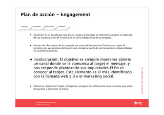 Plan de acción - Engagement

Conexión       Interacción   Involucración   Inﬂuencia




           •   Conexión: Es el despliegue que hace la marca al aterrizar en Internet.Esta parte no depende
               de los usuarios, sino de la marca en sí, de la integralidad de la campaña.


           •   Interacción: Recepción de la campaña por parte de los usuarios.Consiste en captar la
               atención por vez primera del target seleccionado a partir de las herramientas desarrolladas
               en el primer Elemento.



           • Involucración: El objetivo es siempre mantener abierto
             un canal donde se le comunica al target el mensaje, y
             nos responde planteando sus inquietudes.El ﬁn es
             conocer al target. Este elemento es el más identiﬁcado
             con la llamada web 2.0 y el marketing social.

           •   Inﬂuencia: Acción del Target, el objetivo conseguir la conﬁanza de estos usuarios que están
               dispuestos a promover la marca.
 