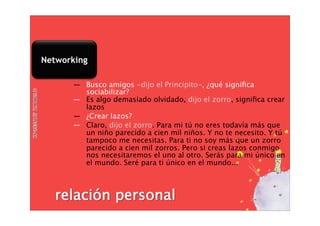 Networking

      ― Busco amigos -dijo el Principito-, ¿qué signiﬁca
        sociabilizar?
      ― Es algo demasiado olvidado, dijo el zorro, signiﬁca crear
        lazos
      ― ¿Crear lazos?
      ― Claro, dijo el zorro. Para mi tú no eres todavía más que
        un niño parecido a cien mil niños. Y no te necesito. Y tú
        tampoco me necesitas. Para ti no soy más que un zorro
        parecido a cien mil zorros. Pero si creas lazos conmigo
        nos necesitaremos el uno al otro. Serás para mi único en
        el mundo. Seré para ti único en el mundo...
 