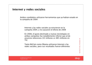 Internet y redes sociales

     Ambos candidatos utilizaron herramientas que ya habían estado en
     la campaña de 2004:



         Internet y las redes sociales ya estuvieron en la
         campaña 2004, y no causaron el efecto de 2008

         En 2008, el gasto destinado a nuevas tecnologías en
         ambas campañas fue notablemente inferior que al de
         anuncios televisivos (32 millones vs 485 millones en
         TV)

         Tanto McCain como Obama utilizaron Internet y las
         redes sociales, pero sus resultados fueron diferentes
 