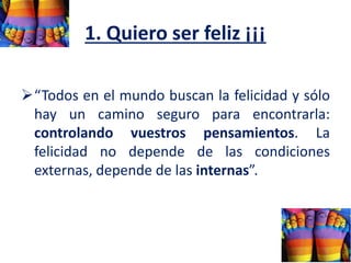 1. Quiero ser feliz ¡¡¡
“Todos en el mundo buscan la felicidad y sólo
hay un camino seguro para encontrarla:
controlando vuestros pensamientos. La
felicidad no depende de las condiciones
externas, depende de las internas”.
 