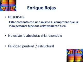 Enrique Rojas
• FELICIDAD:
Estar contento con uno mismo al comprobar que la
vida personal funciona relativamente bien.
• No existe la absoluta: sí la razonable
• Felicidad puntual / estructural
 