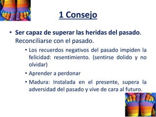 1 Consejo
• Ser capaz de superar las heridas del pasado.
Reconciliarse con el pasado.
• Los recuerdos negativos del pasado impiden la
felicidad: resentimiento. (sentirse dolido y no
olvidar)
• Aprender a perdonar
• Madura: Instalada en el presente, supera la
adversidad del pasado y vive de cara al futuro.
 